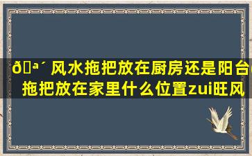 🪴 风水拖把放在厨房还是阳台(拖把放在家里什么位置zui
旺风水)